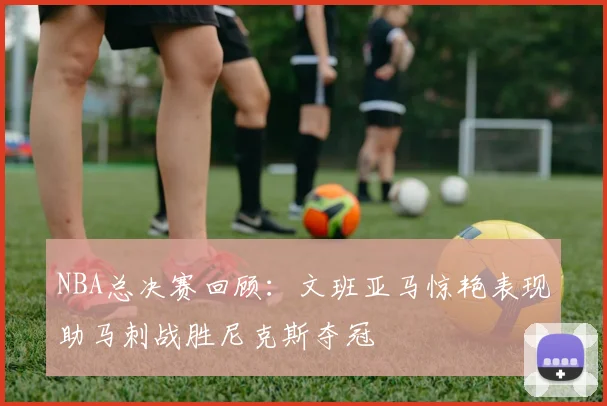 NBA总决赛回顾：文班亚马惊艳表现助马刺战胜尼克斯夺冠