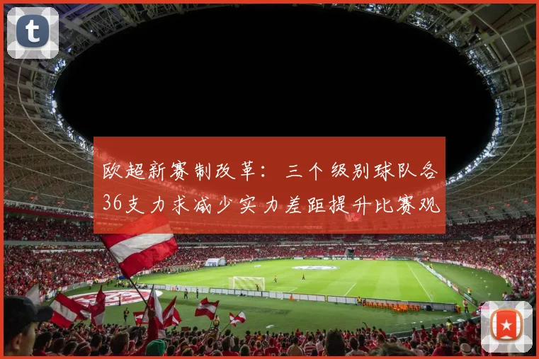 欧超新赛制改革：三个级别球队各36支力求减少实力差距提升比赛观赏性