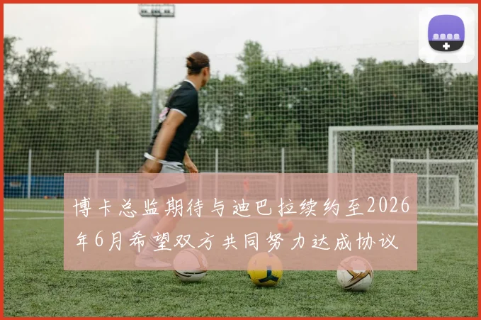 博卡总监期待与迪巴拉续约至2026年6月希望双方共同努力达成协议