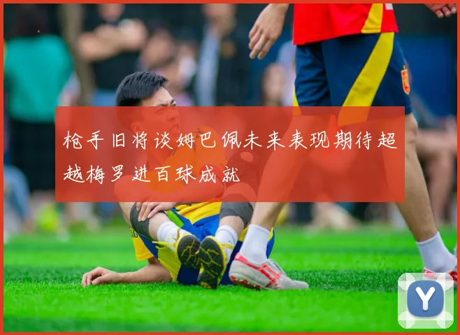 枪手旧将谈姆巴佩未来表现期待超越梅罗进百球成就