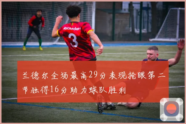 兰德尔全场最高29分表现抢眼第二节独得16分助力球队胜利