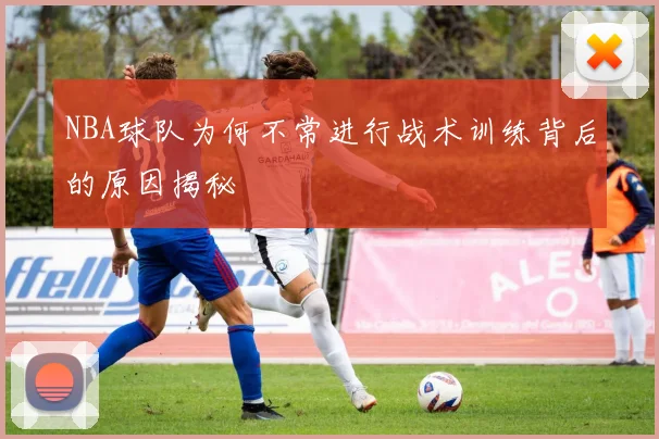 NBA球队为何不常进行战术训练背后的原因揭秘