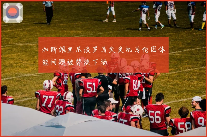 加斯佩里尼谈罗马失良机马伦因体能问题被替换下场