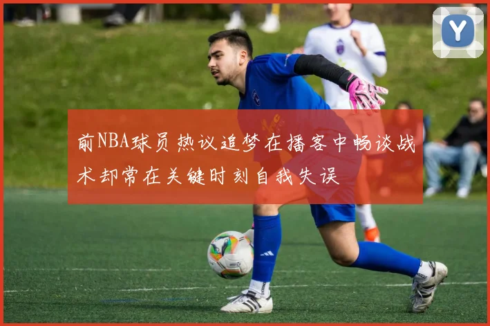 前NBA球员热议追梦在播客中畅谈战术却常在关键时刻自我失误