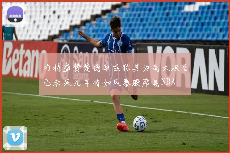 内特盛赞爱德华兹称其为高大版自己未来几年将如风暴般席卷NBA