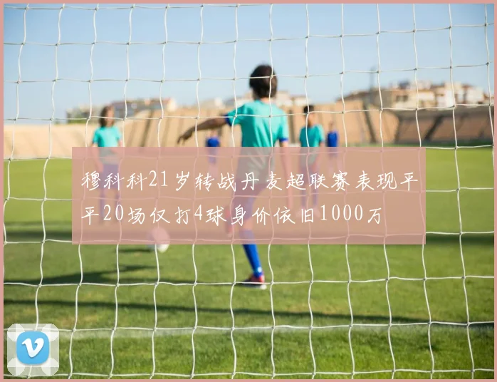 穆科科21岁转战丹麦超联赛表现平平20场仅打4球身价依旧1000万