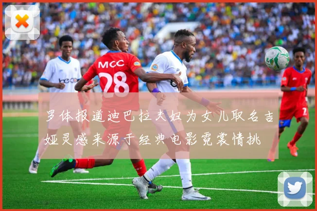 罗体报道迪巴拉夫妇为女儿取名吉娅灵感来源于经典电影霓裳情挑