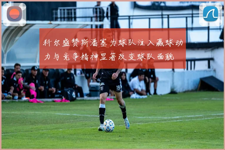 科尔盛赞斯潘塞为球队注入赢球动力与竞争精神显著改变球队面貌