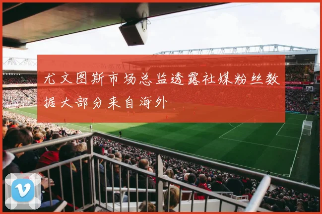 尤文图斯市场总监透露社媒粉丝数据大部分来自海外