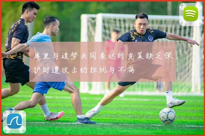 库里与追梦共同表达对克莱缺乏保护时遭攻击的担忧与不满