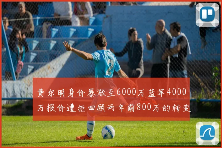 费尔明身价暴涨至6000万蓝军4000万报价遭拒回顾两年前800万的转变