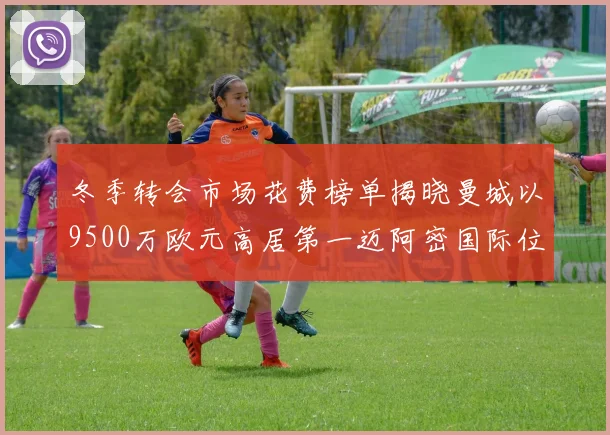 冬季转会市场花费榜单揭晓曼城以9500万欧元高居第一迈阿密国际位列第十一