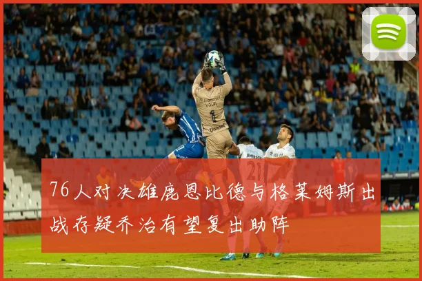 76人对决雄鹿恩比德与格莱姆斯出战存疑乔治有望复出助阵