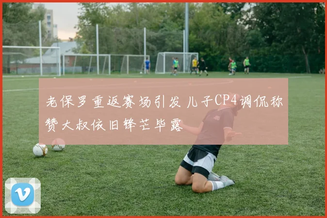 老保罗重返赛场引发儿子CP4调侃称赞大叔依旧锋芒毕露