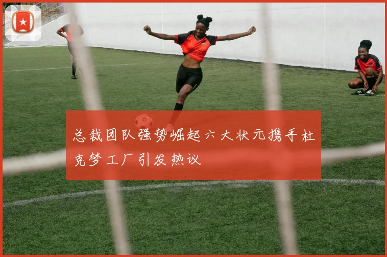 总裁团队强势崛起六大状元携手杜克梦工厂引发热议