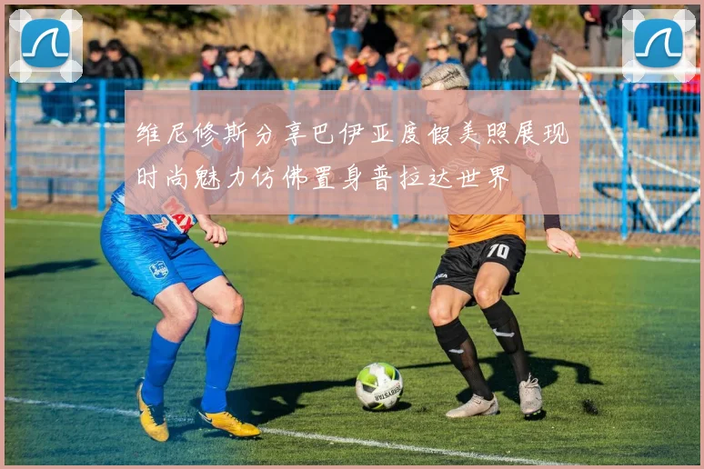 维尼修斯分享巴伊亚度假美照展现时尚魅力仿佛置身普拉达世界