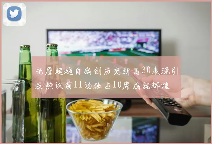 老詹超越自我创历史新高30表现引发热议前11场独占10席成就辉煌