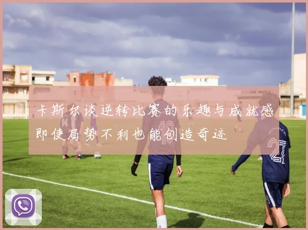 卡斯尔谈逆转比赛的乐趣与成就感即使局势不利也能创造奇迹