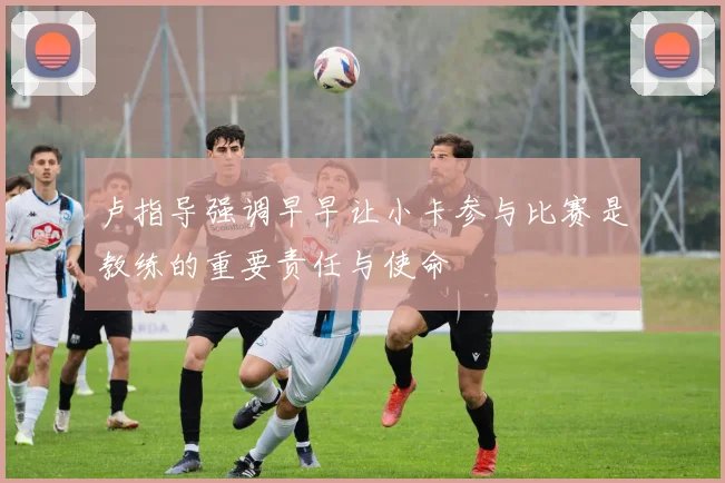 卢指导强调早早让小卡参与比赛是教练的重要责任与使命