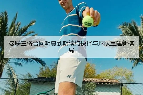 曼联三将合同明夏到期续约抉择与球队重建新棋局 - leyu.com